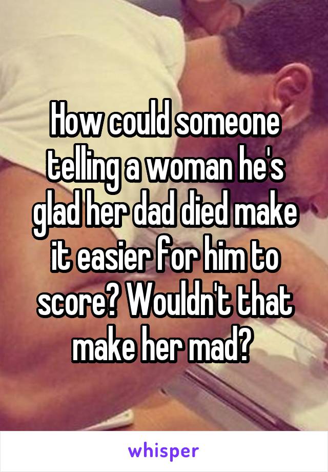 How could someone telling a woman he's glad her dad died make it easier for him to score? Wouldn't that make her mad? 