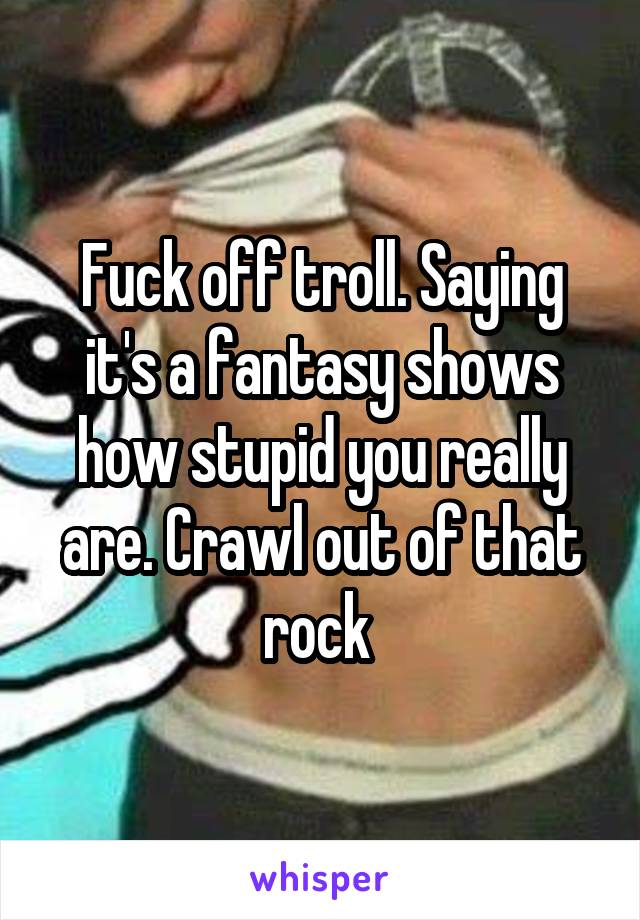 Fuck off troll. Saying it's a fantasy shows how stupid you really are. Crawl out of that rock 