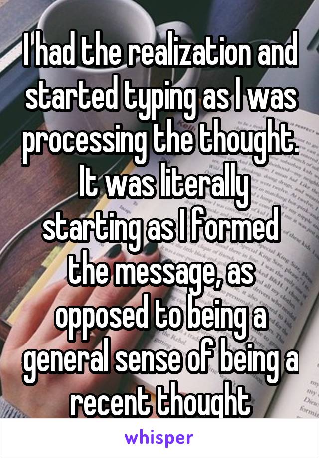 I had the realization and started typing as I was processing the thought.  It was literally starting as I formed the message, as opposed to being a general sense of being a recent thought