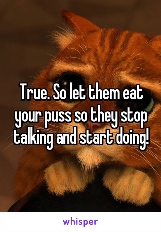 True. So let them eat your puss so they stop talking and start doing!