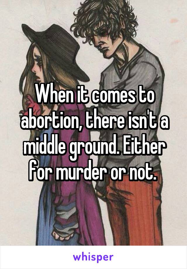 When it comes to abortion, there isn't a middle ground. Either for murder or not. 