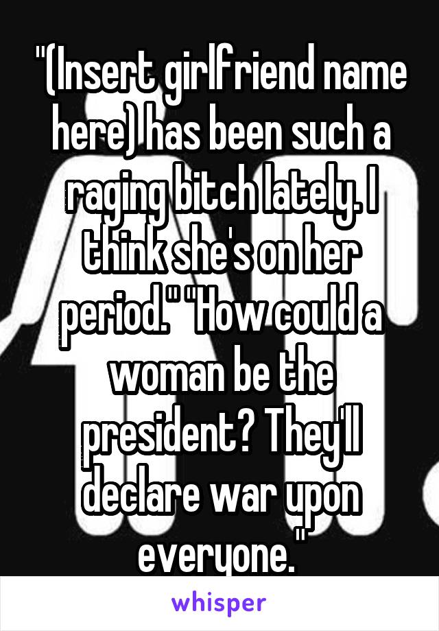 "(Insert girlfriend name here) has been such a raging bitch lately. I think she's on her period." "How could a woman be the president? They'll declare war upon everyone."