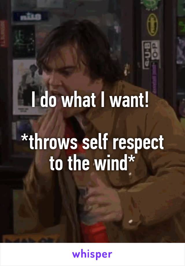 I do what I want! 

*throws self respect to the wind*