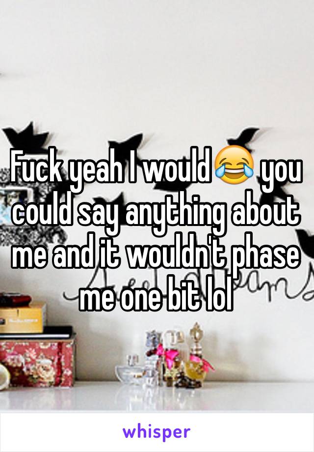 Fuck yeah I would😂 you could say anything about me and it wouldn't phase me one bit lol