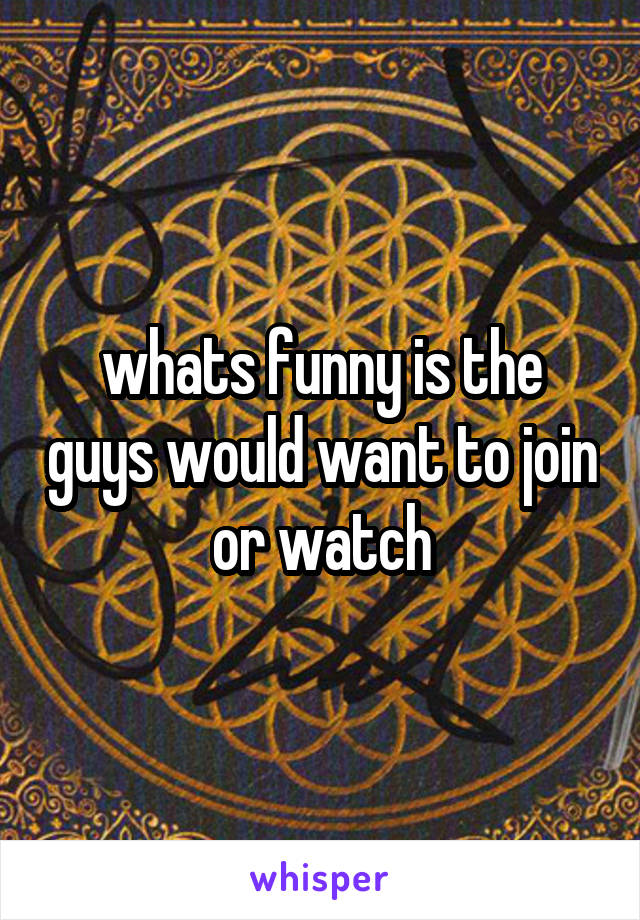 whats funny is the guys would want to join or watch