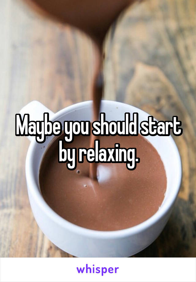 Maybe you should start by relaxing.