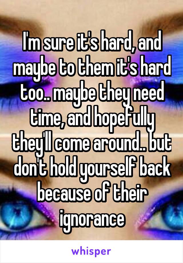 I'm sure it's hard, and maybe to them it's hard too.. maybe they need time, and hopefully they'll come around.. but don't hold yourself back because of their ignorance