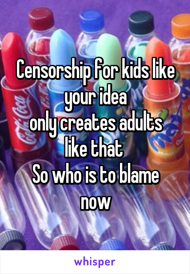 Censorship for kids like your idea
only creates adults like that 
So who is to blame now