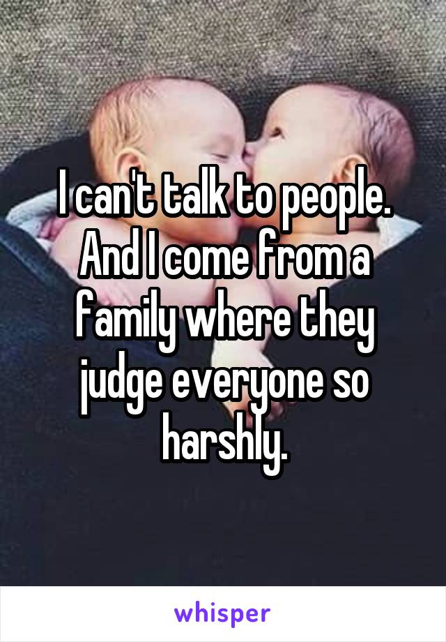 I can't talk to people. And I come from a family where they judge everyone so harshly.