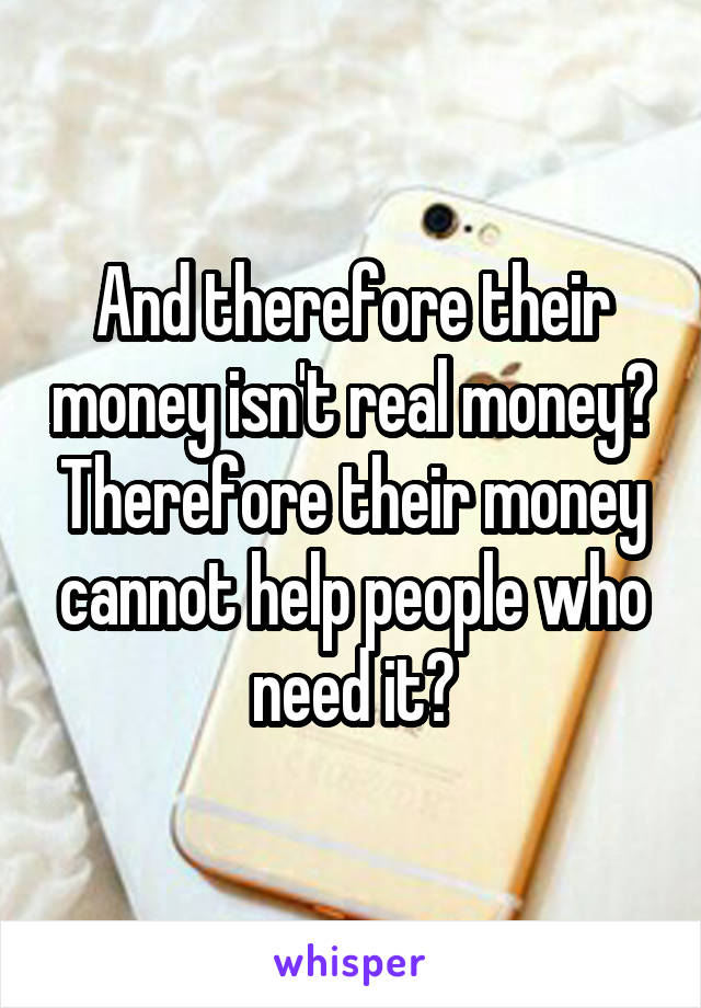 And therefore their money isn't real money? Therefore their money cannot help people who need it?