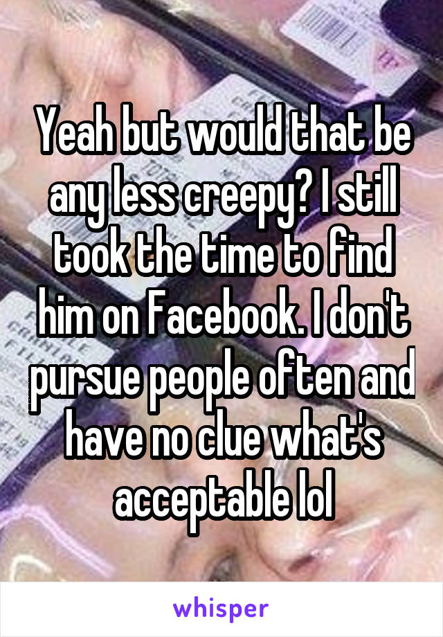 Yeah but would that be any less creepy? I still took the time to find him on Facebook. I don't pursue people often and have no clue what's acceptable lol