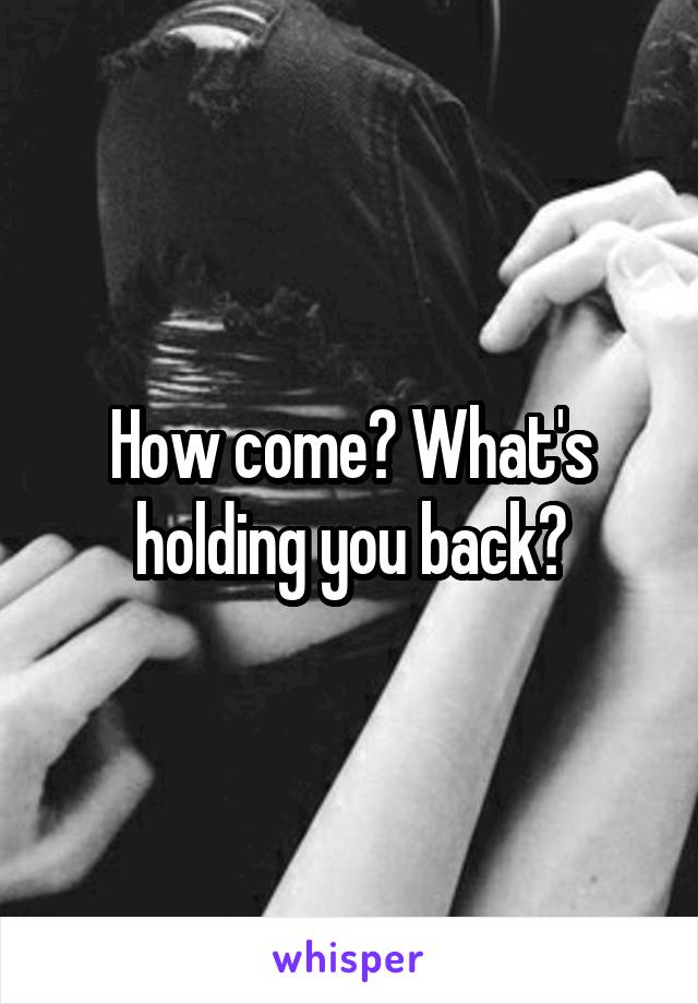 How come? What's holding you back?