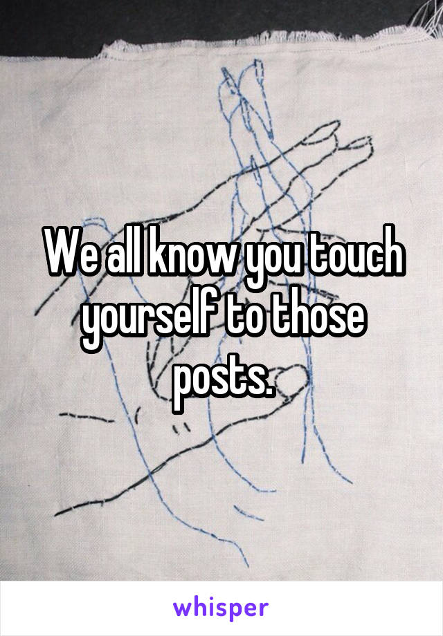We all know you touch yourself to those posts.