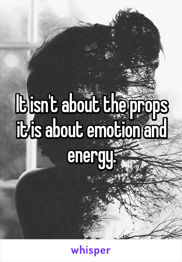 It isn't about the props it is about emotion and energy.