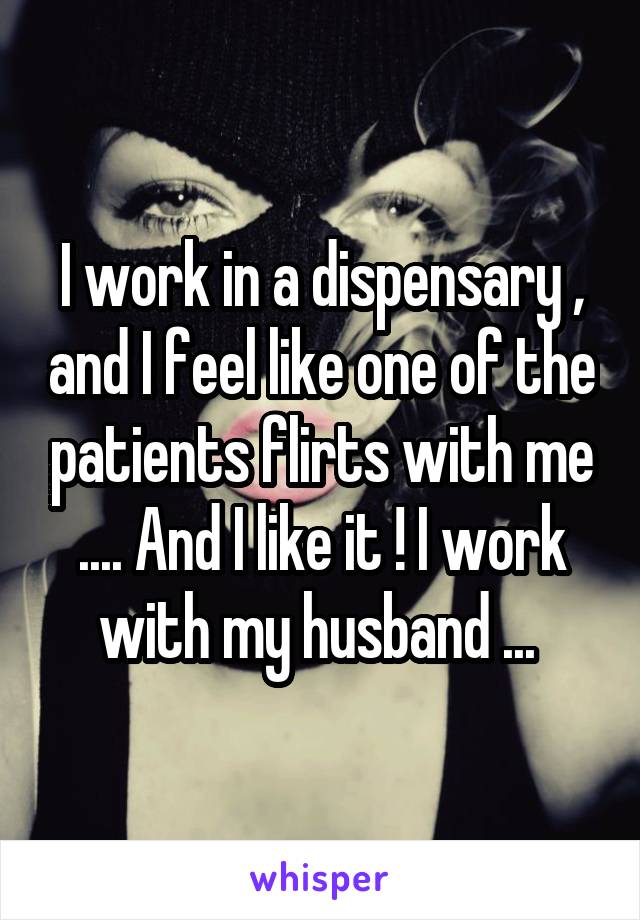 I work in a dispensary , and I feel like one of the patients flirts with me .... And I like it ! I work with my husband ... 