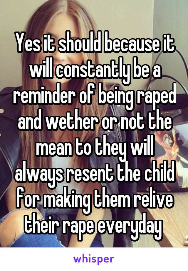 Yes it should because it will constantly be a reminder of being raped and wether or not the mean to they will always resent the child for making them relive their rape everyday 