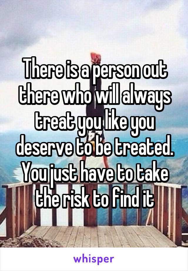 There is a person out there who will always treat you like you deserve to be treated. You just have to take the risk to find it
