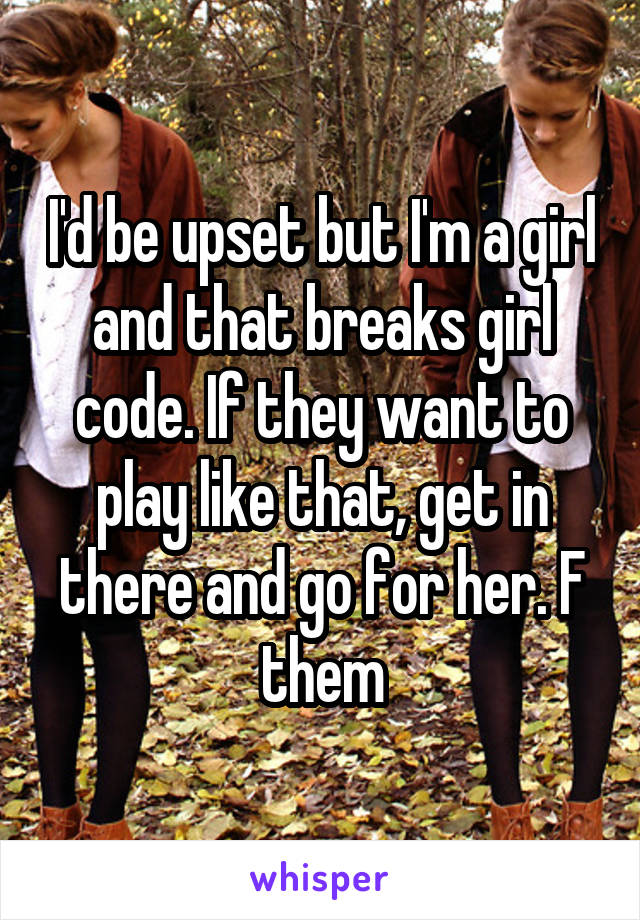 I'd be upset but I'm a girl and that breaks girl code. If they want to play like that, get in there and go for her. F them