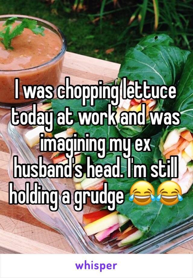 I was chopping lettuce today at work and was imagining my ex husband's head. I'm still holding a grudge 😂😂