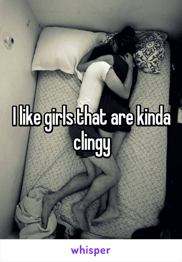 I like girls that are kinda clingy
