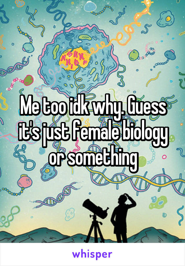 Me too idk why. Guess it's just female biology or something