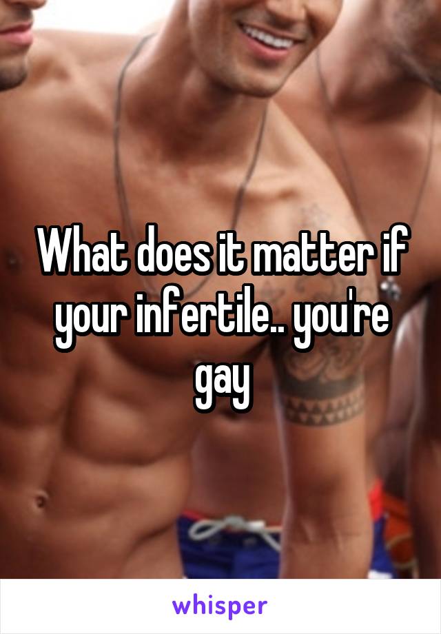 What does it matter if your infertile.. you're gay