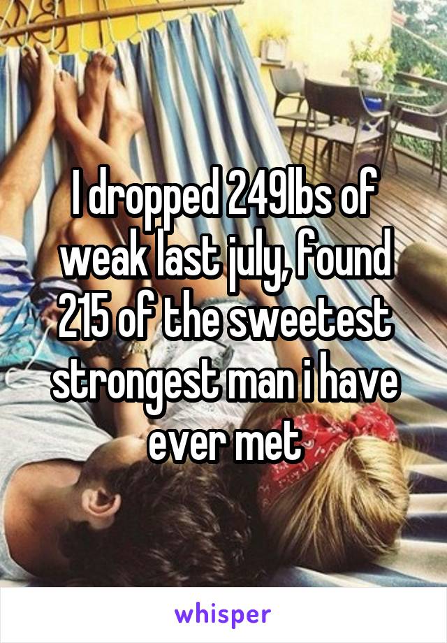 I dropped 249lbs of weak last july, found 215 of the sweetest strongest man i have ever met