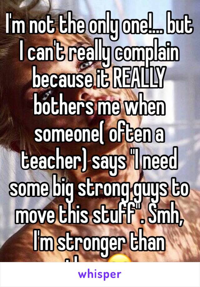 I'm not the only one!... but I can't really complain because it REALLY bothers me when someone( often a teacher) says "I need some big strong guys to move this stuff". Smh, I'm stronger than them🙄