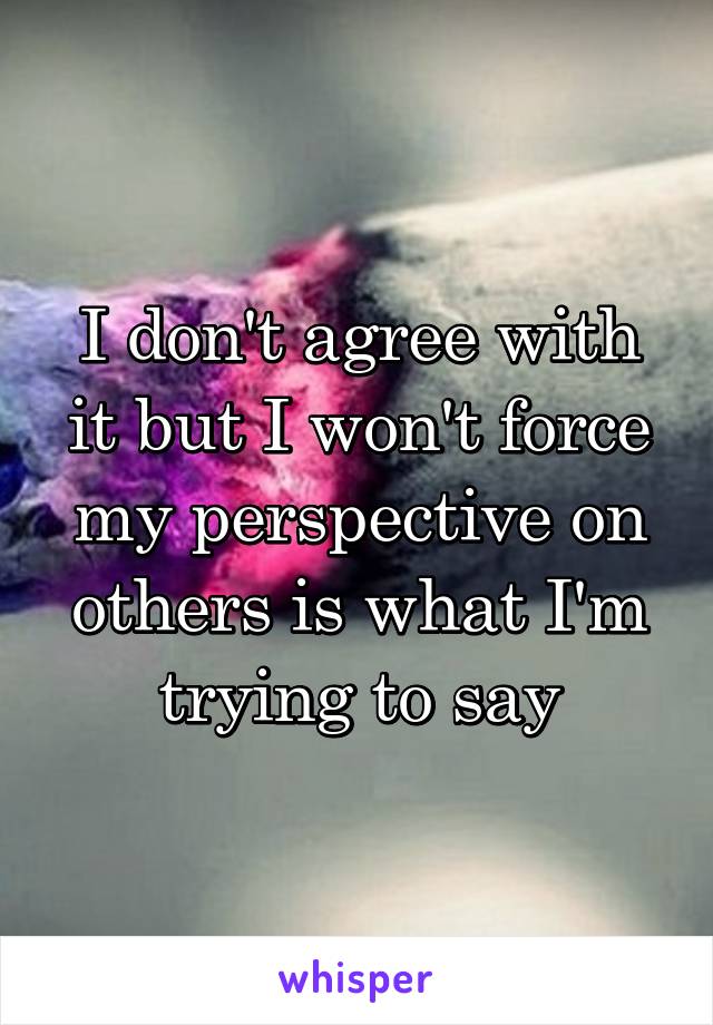I don't agree with it but I won't force my perspective on others is what I'm trying to say