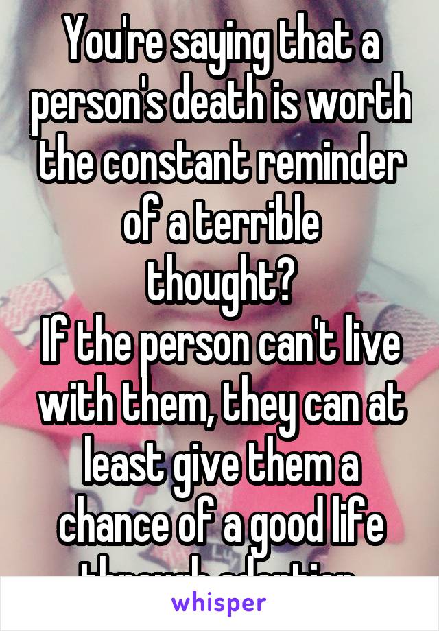 You're saying that a person's death is worth the constant reminder of a terrible
 thought? 
If the person can't live with them, they can at least give them a chance of a good life through adoption.