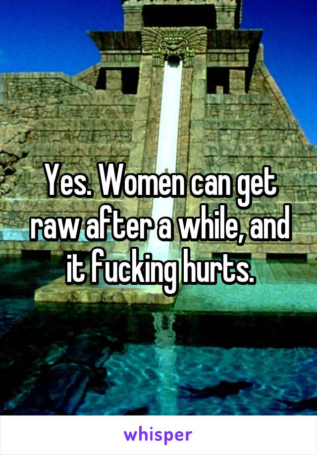 Yes. Women can get raw after a while, and it fucking hurts.