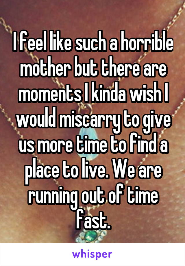 I feel like such a horrible mother but there are moments I kinda wish I would miscarry to give us more time to find a place to live. We are running out of time fast.