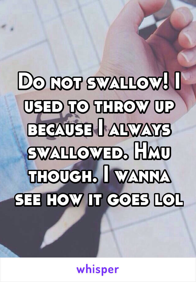Do not swallow! I used to throw up because I always swallowed. Hmu though. I wanna see how it goes lol