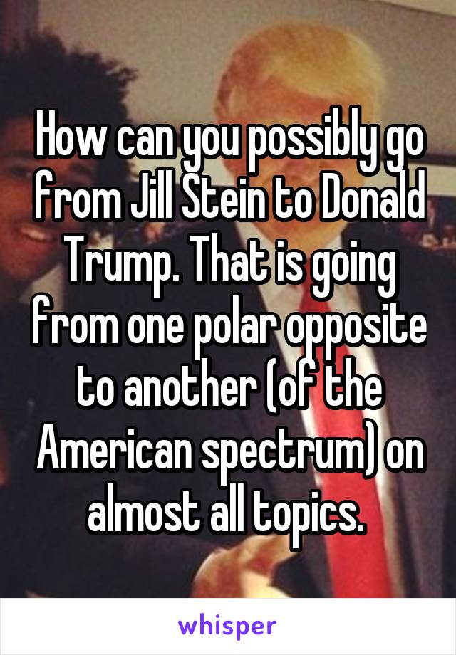 How can you possibly go from Jill Stein to Donald Trump. That is going from one polar opposite to another (of the American spectrum) on almost all topics. 