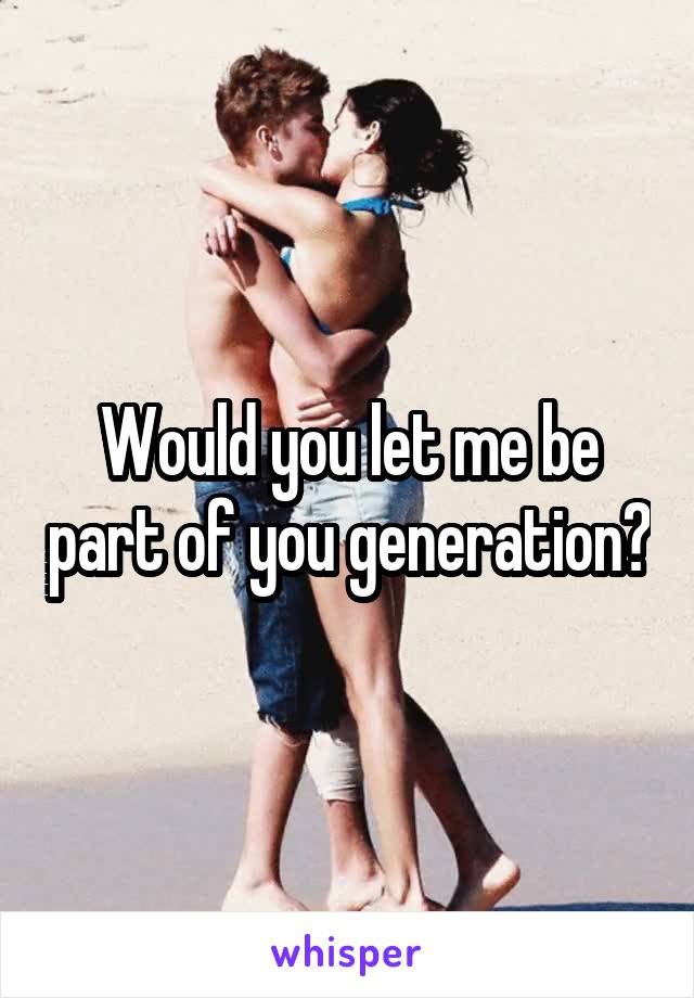 Would you let me be part of you generation?