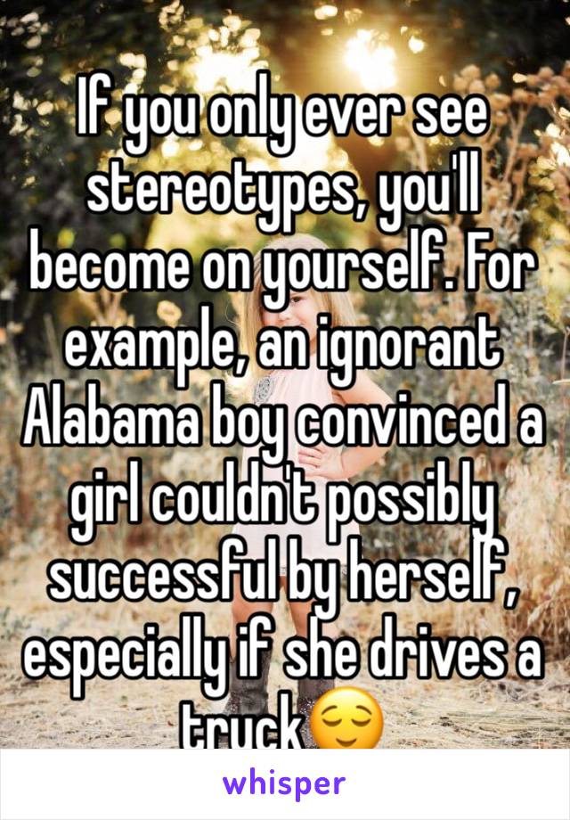 If you only ever see stereotypes, you'll become on yourself. For example, an ignorant Alabama boy convinced a girl couldn't possibly successful by herself, especially if she drives a truck😌