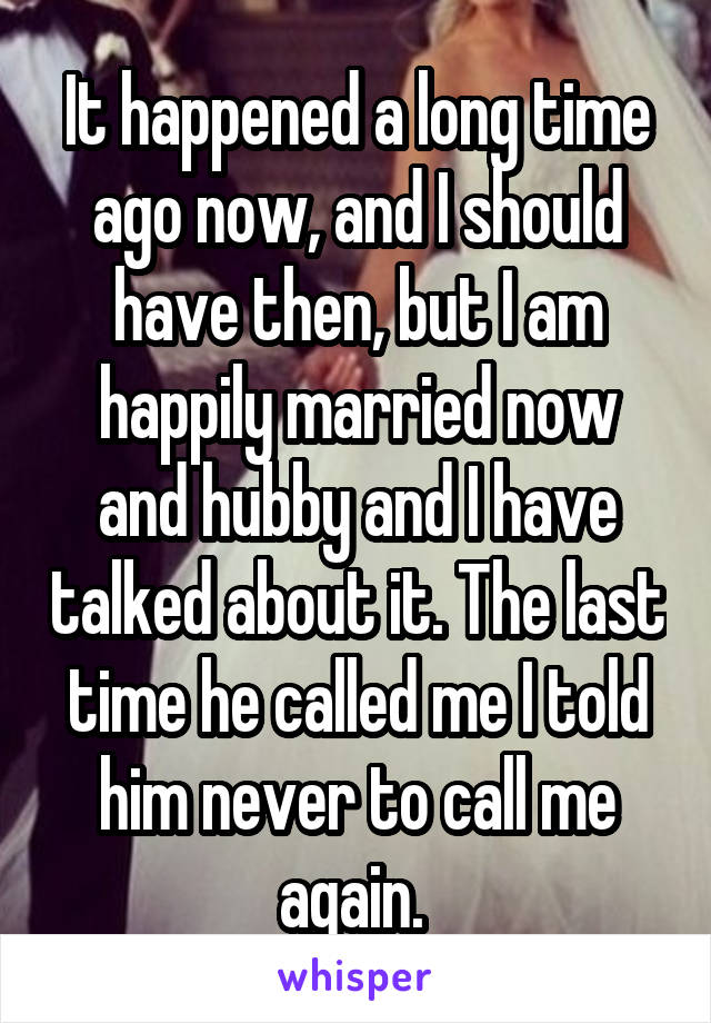 It happened a long time ago now, and I should have then, but I am happily married now and hubby and I have talked about it. The last time he called me I told him never to call me again. 