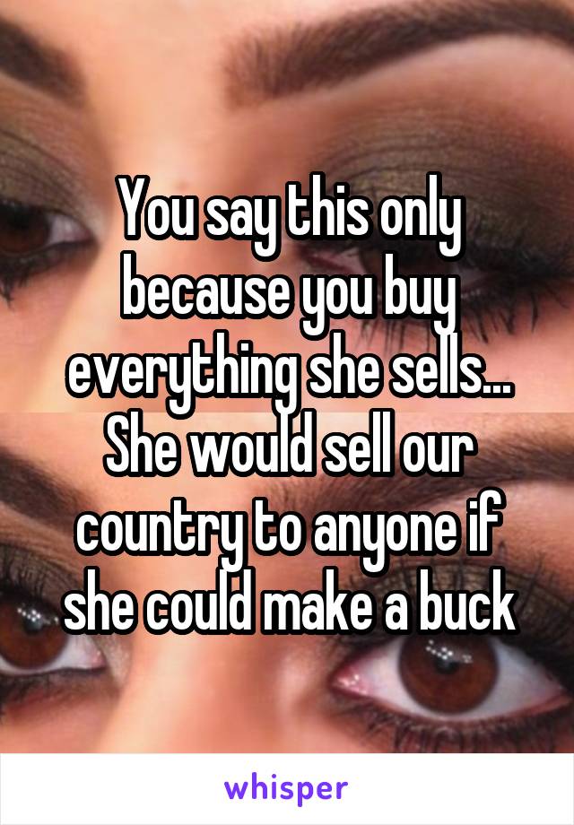 You say this only because you buy everything she sells... She would sell our country to anyone if she could make a buck
