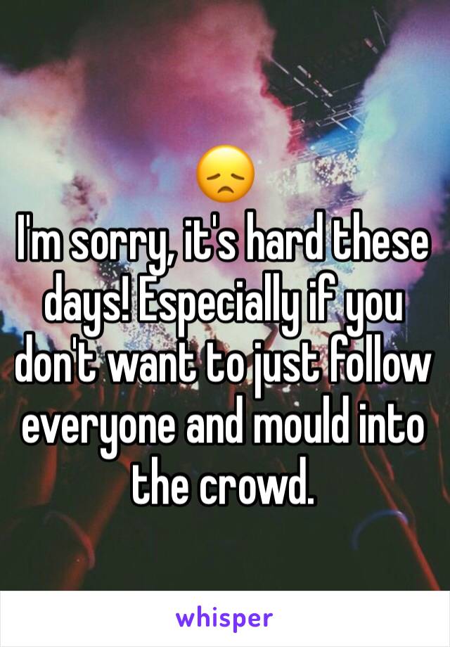 😞 
I'm sorry, it's hard these days! Especially if you don't want to just follow everyone and mould into the crowd.