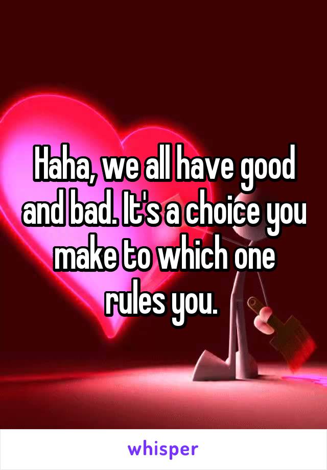 Haha, we all have good and bad. It's a choice you make to which one rules you. 