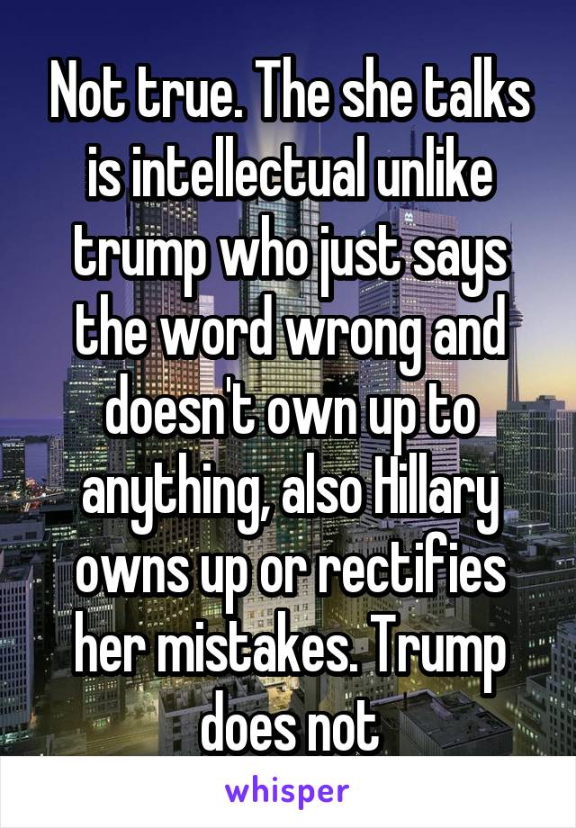 Not true. The she talks is intellectual unlike trump who just says the word wrong and doesn't own up to anything, also Hillary owns up or rectifies her mistakes. Trump does not