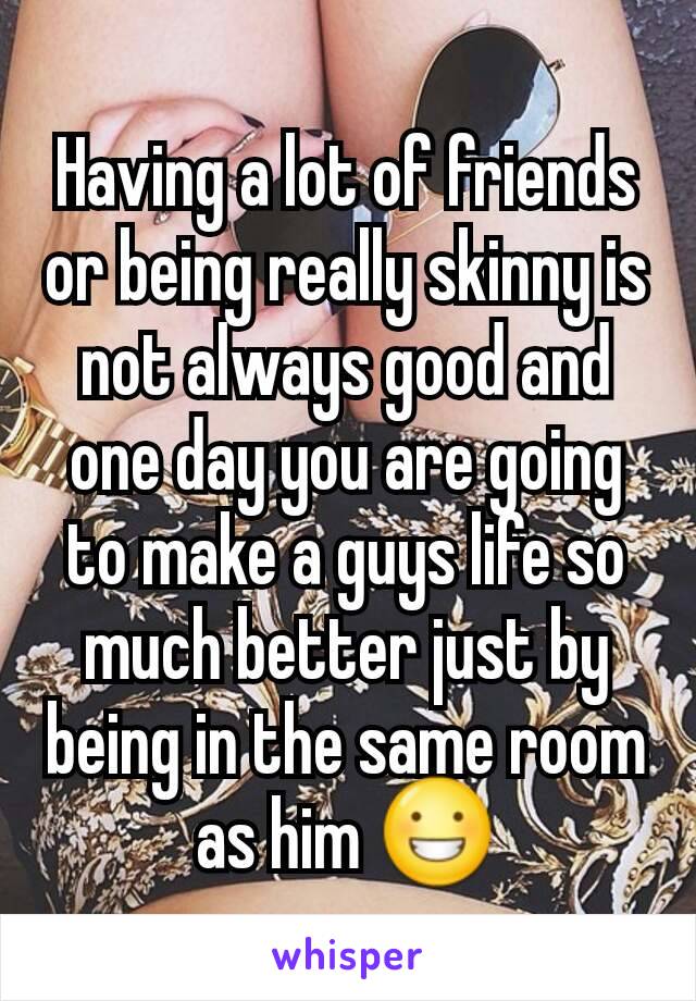 Having a lot of friends or being really skinny is not always good and one day you are going to make a guys life so much better just by being in the same room as him 😀