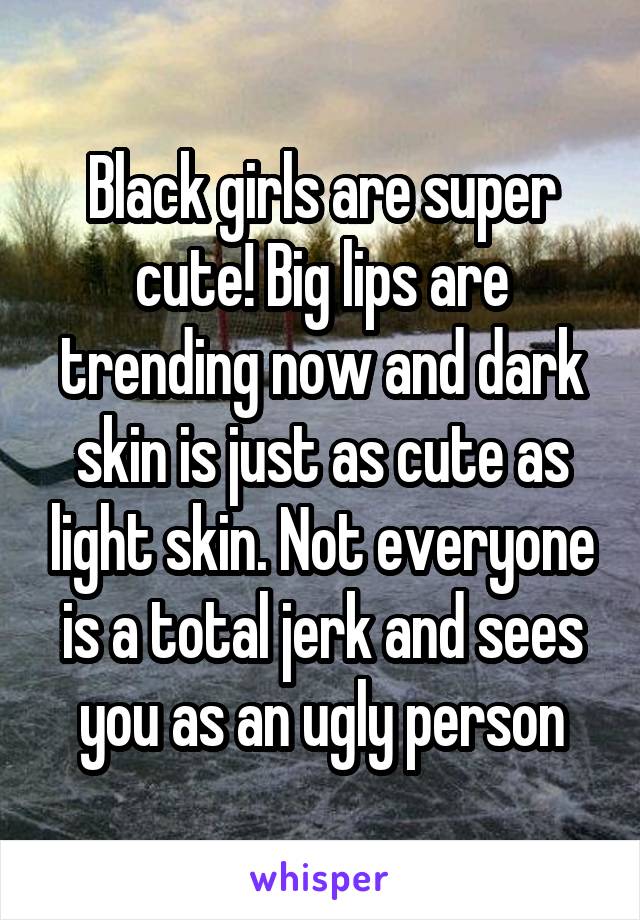 Black girls are super cute! Big lips are trending now and dark skin is just as cute as light skin. Not everyone is a total jerk and sees you as an ugly person