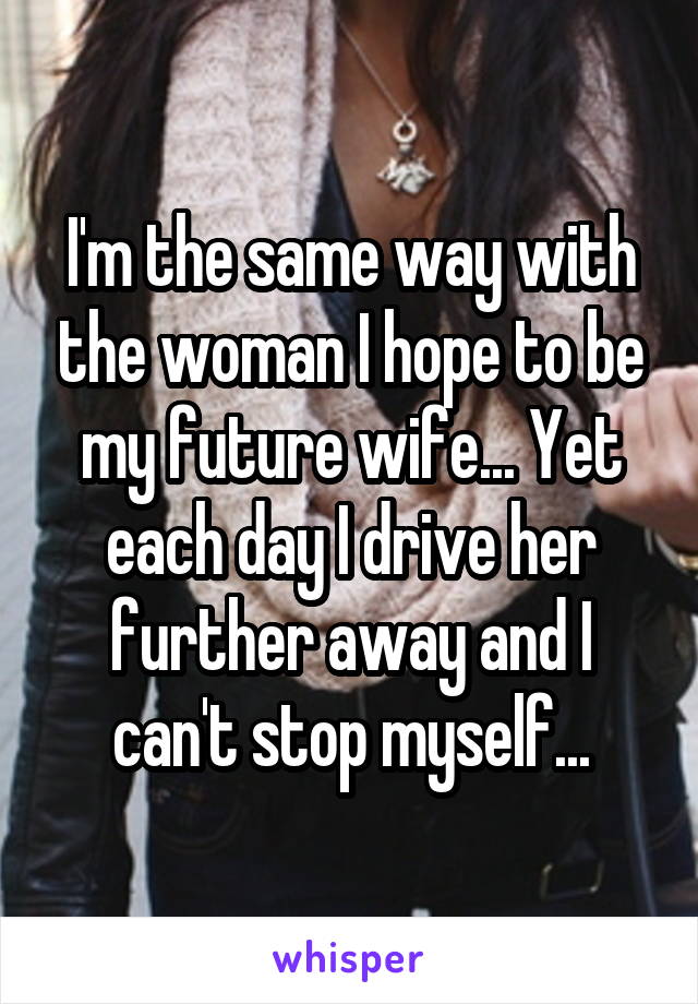 I'm the same way with the woman I hope to be my future wife... Yet each day I drive her further away and I can't stop myself...