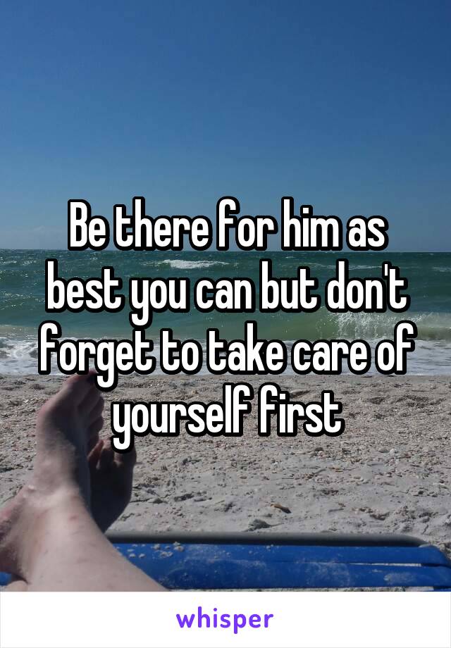 Be there for him as best you can but don't forget to take care of yourself first