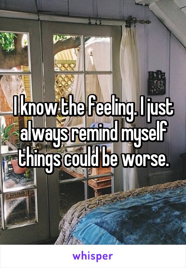 I know the feeling. I just always remind myself things could be worse.