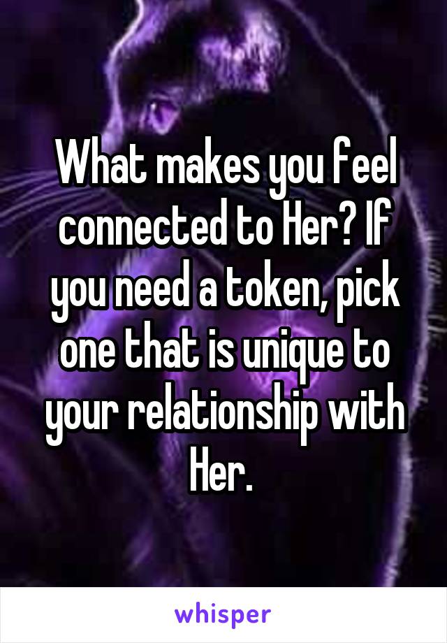 What makes you feel connected to Her? If you need a token, pick one that is unique to your relationship with Her. 
