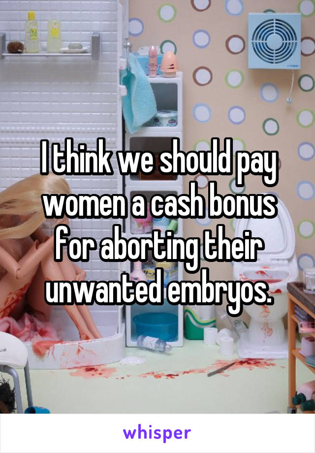 I think we should pay women a cash bonus for aborting their unwanted embryos.