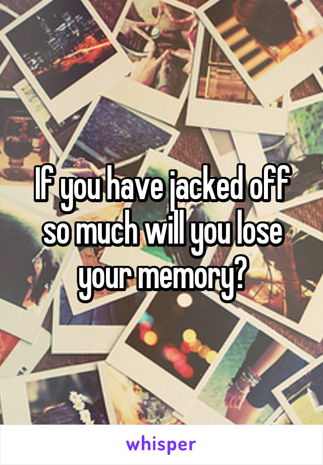 If you have jacked off so much will you lose your memory?