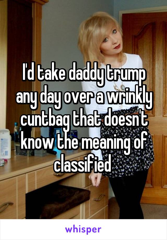 I'd take daddy trump any day over a wrinkly cuntbag that doesn't know the meaning of classified 